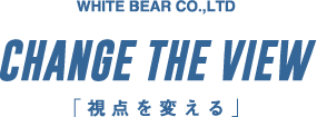 CHANGE THE VIEW 「視点を変える」 WHITE BEAR CO.,LTD